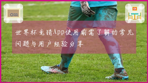 世界杯竞猜App使用前需了解的常见问题与用户经验分享