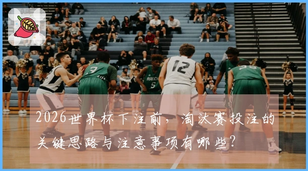 2026世界杯下注前，淘汰赛投注的关键思路与注意事项有哪些？