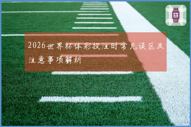 2026世界杯体彩投注时常见误区及注意事项解析